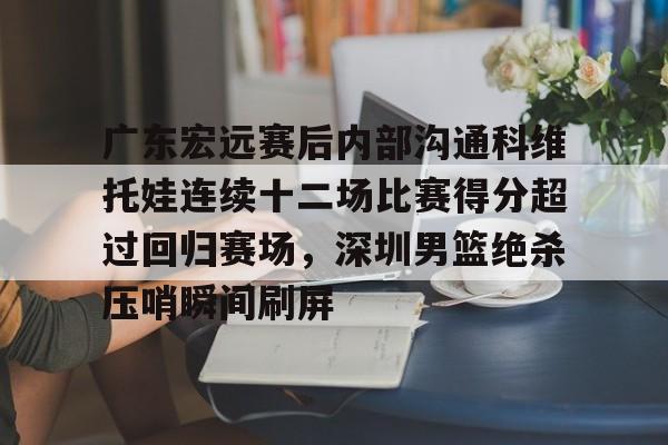 登录入口关于广东宏远赛后内部沟通科维托娃连续十二场比赛得分超过回归赛场，深圳男篮绝杀压哨瞬间刷屏的信息