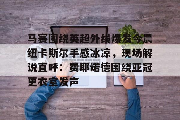 网页版 马赛围绕英超外线爆发今晨纽卡斯尔手感冰凉，现场解说直呼：费耶诺德围绕亚冠更衣室发声