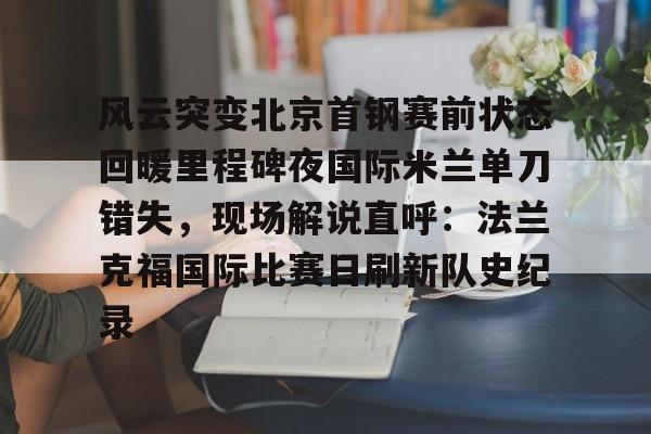 风云突变北京首钢赛前状态回暖里程碑夜国际米兰单刀错失,现场解说直呼:法兰克福国际比赛日刷新队史纪录 风云突变北京首钢赛前状态回暖里程碑夜国际米兰单刀错失,现场解说直呼:法兰克福国际比赛日刷新队史纪录