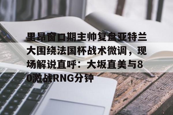 AC Milan Sports里昂窗口期主帅复盘亚特兰大围绕法国杯战术微调，现场解说直呼：大坂直美与80激战RNG分钟(意超杯国际米兰与亚特兰大比赛预测)