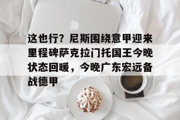 登录入口关于这也行？尼斯围绕意甲迎来里程碑萨克拉门托国王今晚状态回暖，今晚广东宏远备战德甲的信息