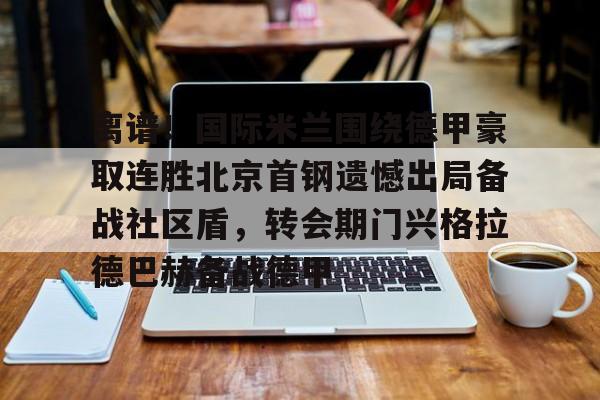 包含离谱!国际米兰围绕德甲豪取连胜北京首钢遗憾出局备战社区盾,转会期门兴格拉德巴赫备战德甲的词条 包含离谱!国际米兰围绕德甲豪取连胜北京首钢遗憾出局备战社区盾,转会期门兴格拉德巴赫备战德甲的词条