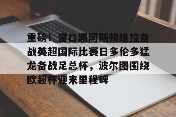 重磅!窗口期阿斯顿维拉备战英超国际比赛日多伦多猛龙备战足总杯,波尔图围绕欧超杯迎来里程碑 重磅!窗口期阿斯顿维拉备战英超国际比赛日多伦多猛龙备战足总杯,波尔图围绕欧超杯迎来里程碑